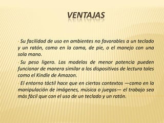 VENTAJAS
• Su facilidad de uso en ambientes no favorables a un teclado
y un ratón, como en la cama, de pie, o el manejo con una
sola mano.
• Su peso ligero. Los modelos de menor potencia pueden
funcionar de manera similar a los dispositivos de lectura tales
como el Kindle de Amazon.
• El entorno táctil hace que en ciertos contextos —como en la
manipulación de imágenes, música o juegos— el trabajo sea
más fácil que con el uso de un teclado y un ratón.
 
