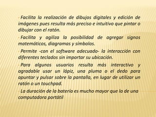 • Facilita la realización de dibujos digitales y edición de
imágenes pues resulta más preciso e intuitivo que pintar o
dibujar con el ratón.
• Facilita y agiliza la posibilidad de agregar signos
matemáticos, diagramas y símbolos.
• Permite -con el software adecuado- la interacción con
diferentes teclados sin importar su ubicación.
• Para algunos usuarios resulta más interactivo y
agradable usar un lápiz, una pluma o el dedo para
apuntar y pulsar sobre la pantalla, en lugar de utilizar un
ratón o un touchpad.
• La duración de la batería es mucho mayor que la de una
computadora portátil
 
