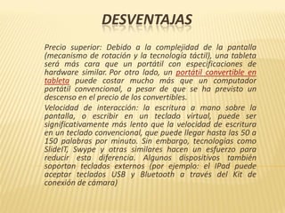 DESVENTAJAS
Precio superior: Debido a la complejidad de la pantalla
(mecanismo de rotación y la tecnología táctil), una tableta
será más cara que un portátil con especificaciones de
hardware similar. Por otro lado, un portátil convertible en
tableta puede costar mucho más que un computador
portátil convencional, a pesar de que se ha previsto un
descenso en el precio de los convertibles.
Velocidad de interacción: la escritura a mano sobre la
pantalla, o escribir en un teclado virtual, puede ser
significativamente más lento que la velocidad de escritura
en un teclado convencional, que puede llegar hasta las 50 a
150 palabras por minuto. Sin embargo, tecnologías como
SlideIT, Swype y otras similares hacen un esfuerzo para
reducir esta diferencia. Algunos dispositivos también
soportan teclados externos (por ejemplo: el IPad puede
aceptar teclados USB y Bluetooth a través del Kit de
conexión de cámara)
 