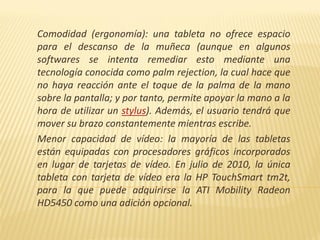 Comodidad (ergonomía): una tableta no ofrece espacio
para el descanso de la muñeca (aunque en algunos
softwares se intenta remediar esto mediante una
tecnología conocida como palm rejection, la cual hace que
no haya reacción ante el toque de la palma de la mano
sobre la pantalla; y por tanto, permite apoyar la mano a la
hora de utilizar un stylus). Además, el usuario tendrá que
mover su brazo constantemente mientras escribe.
Menor capacidad de vídeo: la mayoría de las tabletas
están equipadas con procesadores gráficos incorporados
en lugar de tarjetas de vídeo. En julio de 2010, la única
tableta con tarjeta de vídeo era la HP TouchSmart tm2t,
para la que puede adquirirse la ATI Mobility Radeon
HD5450 como una adición opcional.
 