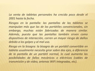La venta de tabletas personales ha crecido poco desde el
2001 hasta la fecha.
Riesgos en la pantalla: las pantallas de las tabletas se
manipulan más que las de los portátiles convencionales, sin
embargo, muchas están fabricadas de manera similar.
Además, puesto que las pantallas también sirven como
dispositivos de interacción, corren un mayor riesgo de daños
debido a los golpes y al mal uso.
Riesgo en la bisagra: la bisagra de un portátil convertible en
tableta usualmente necesita girar sobre dos ejes, a diferencia
de la pantalla de un portátil normal, lo cual aumenta las
posibilidades de fallos mecánicos o eléctricos (cables de
transmisión y de vídeo, antenas WiFi integradas, etc).
 