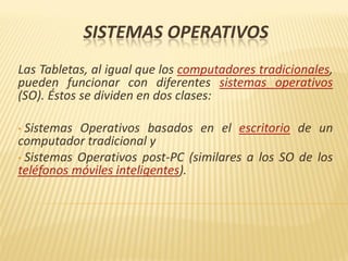 SISTEMAS OPERATIVOS
Las Tabletas, al igual que los computadores tradicionales,
pueden funcionar con diferentes sistemas operativos
(SO). Éstos se dividen en dos clases:
• Sistemas Operativos basados en el escritorio de un
computador tradicional y
• Sistemas Operativos post-PC (similares a los SO de los
teléfonos móviles inteligentes).
 