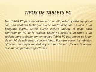 TIPOS DE TABLETS PC
Una Tablet PC personal es similar a un PC portátil y está equipado
con una pantalla táctil que puede controlarse con un lápiz o un
bolígrafo digital. Usted puede incluso utilizar el dedo para
controlar un PC de la tableta. Usted no necesita un ratón o un
teclado para trabajar con un equipo Tablet PC personales en lugar
de un PC de sobremesa convencional. Por otra parte, las tabletas
ofrecen una mayor movilidad y son mucho más fáciles de operar
que las computadoras portátiles.
 
