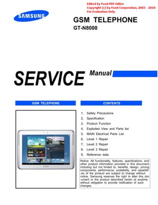 GSM TELEPHONE
GT-N8000
1. Safety Precautions
2. Specification
3. Product Function
4. Exploded View and Parts list
5. MAIN Electrical Parts List
6. Level 1 Repair
7. Level 2 Repair
8. Level 3 Repair
9. Reference data
Notice: All functionality, features, specifications, and
other product information provided in this document,
including but not limited to, benefits, design, pricing,
components, performance, availability, and capabiliti
-es of the product are subject to change without
notice. Samsung reserves the right to alter this doc
-ument or the product described herein at anytime,
without obligation to provide notification of such
changes.
GSM TELEPHONE CONTENTS
 
