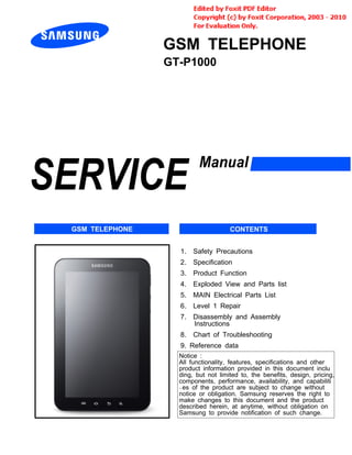 GSM TELEPHONE
GT-P1000
1. Safety Precautions
2. Specification
3. Product Function
4. Exploded View and Parts list
5. MAIN Electrical Parts List
6. Level 1 Repair
7. Disassembly and Assembly
Instructions
8. Chart of Troubleshooting
9. Reference data
Notice :
All functionality, features, specifications and other
product information provided in this document inclu
ding, but not limited to, the benefits, design, pricing,
components, performance, availability, and capabiliti
-es of the product are subject to change without
notice or obligation. Samsung reserves the right to
make changes to this document and the product
described herein, at anytime, without obligation on
Samsung to provide notification of such change.
GSM TELEPHONE CONTENTS
 