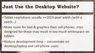 Just Use the Desktop Website?
•Tablet resolutions usually >=1024 pixel width (with a
catch…)
•More room for text & graphics than cell phones; sites
designed for those may result in too much whitespace on
tablets
•Reduce development time – concentrate on
desktop/laptop and cell phone users
 
