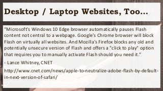 Desktop / Laptop Websites, Too…
“Microsoft's Windows 10 Edge browser automatically pauses Flash
content not central to a webpage. Google's Chrome browser will block
Flash on virtually all websites. And Mozilla's Firefox blocks any old and
potentially unsecure version of Flash and offers a "click to play" option
that requires you to manually activate Flash should you need it.”
- Lance Whitney, CNET
http://www.cnet.com/news/apple-to-neutralize-adobe-flash-by-default-
in-next-version-of-safari/
 