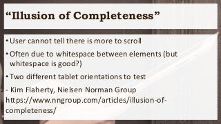 “Illusion of Completeness”
•User cannot tell there is more to scroll
•Often due to whitespace between elements (but
whitespace is good?)
•Two different tablet orientations to test
- Kim Flaherty, Nielsen Norman Group
https://www.nngroup.com/articles/illusion-of-
completeness/
 