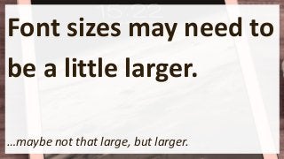 Font sizes may need to
be a little larger.
…maybe not that large, but larger.
 
