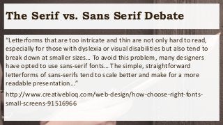 The Serif vs. Sans Serif Debate
“Letterforms that are too intricate and thin are not only hard to read,
especially for those with dyslexia or visual disabilities but also tend to
break down at smaller sizes… To avoid this problem, many designers
have opted to use sans-serif fonts… The simple, straightforward
letterforms of sans-serifs tend to scale better and make for a more
readable presentation…”
http://www.creativebloq.com/web-design/how-choose-right-fonts-
small-screens-91516966
 
