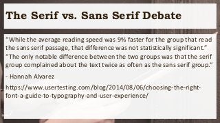 The Serif vs. Sans Serif Debate
“While the average reading speed was 9% faster for the group that read
the sans serif passage, that difference was not statistically significant.”
“The only notable difference between the two groups was that the serif
group complained about the text twice as often as the sans serif group.“
- Hannah Alvarez
https://www.usertesting.com/blog/2014/08/06/choosing-the-right-
font-a-guide-to-typography-and-user-experience/
 