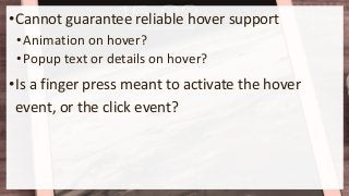 •Cannot guarantee reliable hover support
•Animation on hover?
•Popup text or details on hover?
•Is a finger press meant to activate the hover
event, or the click event?
 