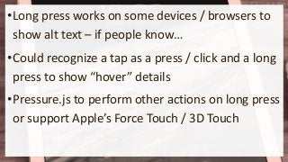•Long press works on some devices / browsers to
show alt text – if people know…
•Could recognize a tap as a press / click and a long
press to show “hover” details
•Pressure.js to perform other actions on long press
or support Apple’s Force Touch / 3D Touch
 