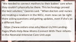 “We needed to connect mothers to their babies’ care when
they couldn’t physically be there. This technology proved
the best solution,” Caceres said. “When doctors and nurses
are treating a newborn in the NICU, mom now can be right
there asking questions and getting updates, even if she’s on
a different floor.”
- https://www.cedars-sinai.edu/About-Us/HH-Landing-
Pages/iPads-Help-New-Moms-Connect-With-Their-Infants-
in-the-Neonatal-Intensive-Care-Unit.aspx
 