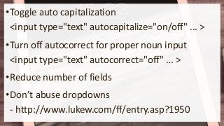 •Toggle auto capitalization
<input type="text" autocapitalize="on/off" ... >
•Turn off autocorrect for proper noun input
<input type="text" autocorrect="off" ... >
•Reduce number of fields
•Don’t abuse dropdowns
- http://www.lukew.com/ff/entry.asp?1950
 