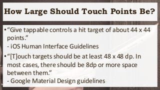 How Large Should Touch Points Be?
•“Give tappable controls a hit target of about 44 x 44
points.”
- iOS Human Interface Guidelines
•“[T]ouch targets should be at least 48 x 48 dp. In
most cases, there should be 8dp or more space
between them.”
- Google Material Design guidelines
 