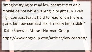 “Imagine trying to read low-contrast text on a
mobile device while walking in bright sun. Even
high-contrast text is hard to read when there is
glare, but low-contrast text is nearly impossible.”
-Katie Sherwin, Nielsen Norman Group
https://www.nngroup.com/articles/low-contrast/
 