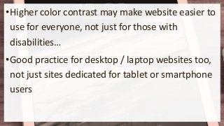 •Higher color contrast may make website easier to
use for everyone, not just for those with
disabilities…
•Good practice for desktop / laptop websites too,
not just sites dedicated for tablet or smartphone
users
 