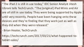 “The iPad 2 is still in use today,” IDC Senior Analyst Jitesh
Ubrani tells TechCrunch. “The [original] iPad Minis and Air
are all still in use today. They were being supported by Apple
until very recently. People have been hanging onto these
devices and they’re finding that they work just as well as
they did when they were released.”
- Brian Heater, TechCrunch
https://techcrunch.com/2017/03/21/what-happened-to-
tablet-sales/
 