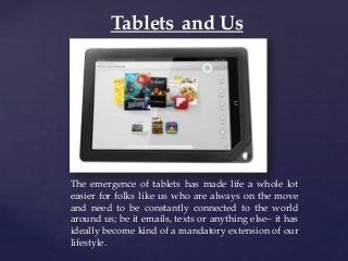 {
Tablets and Us
The emergence of tablets has made life a whole lot
easier for folks like us who are always on the move
and need to be constantly connected to the world
around us; be it emails, texts or anything else– it has
ideally become kind of a mandatory extension of our
lifestyle.
 