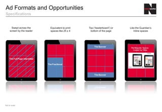 Ad Formats and Opportunities
Specifications


       Swept across the     Equivalent to print   Top (“leaderboard”) or   Like the Guardian’s
     screen by the reader   spaces like 25 x 4     bottom of the page         Inline spaces




Not to scale
 