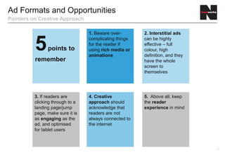 Ad Formats and Opportunities
Pointers on Creative Approach

                                  1. Beware over-       2. Interstitial ads


          5     points to
                                  complicating things
                                  for the reader if
                                  using rich media or
                                  animations
                                                        can be highly
                                                        effective – full
                                                        colour, high
                                                        definition, and they
          remember                                      have the whole
                                                        screen to
                                                        themselves




          3. If readers are       4. Creative           5. Above all, keep
          clicking through to a   approach should       the reader
          landing page/jump       acknowledge that      experience in mind
          page, make sure it is   readers are not
          as engaging as the      always connected to
          ad, and optimised       the internet
          for tablet users



                                                                               12
 