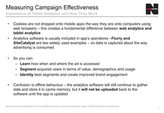 Measuring Campaign Effectiveness
Importance of Tablet Analytics and How They Work

  •      Cookies are not dropped onto mobile apps the way they are onto computers using
         web browsers – this creates a fundamental difference between web analytics and
         tablet analytics
  •      Analytics software is usually included in app’s operations –Flurry and
         SiteCatalyst are two widely used examples – so data is captured about the way
         advertising is consumed

  •      So you can:
          – Learn how when and where the ad is accessed
          – Segment acquired users in terms of value, demographics and usage
          – Identity best segments and create improved brand engagement

  •      Confusion is offline behaviour – the analytics software will still continue to gather
         data and store it in cache memory, but it will not be uploaded back to the
         software until the app is updated


comScore has launched tabLens in the US and NRS is working on plans to include tablet usage in its NRS PADD(Print and Digital Data)
                                                                                                                                      14
 