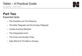 Tablet – A Practical Guide
Contents – Part Two



Part Two
Essential facts
    – The Guardian and The Observer

    – The Daily Telegraph and the Sunday Telegraph

    – London Evening Standard

    – The Independent and I

    – The Times and Sunday Times

    – Daily Mail and The Mail on Sunday




                                                     15
 