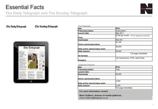 Essential Facts
The Daily Telegraph and The Sunday Telegraph
                                                                                          For more information contact:

                                                                                          James Brown, general manager digital advertising

                                                                                          James.brown@telegraph.co.uk
                                               The Telegraph
                                               App                        iPad                   Android                  Kindle
                                               Free/subscription          Subscription           Subscription             Subscription
                                               Launch date                May-11
                                                                          £9.99 per month        £1.99 per month          £9.99 per month
                                                                          Free for               Free for                 Free for
                                                                          Telegraph print        Telegraph print          Telegraph print
                                               Price                      subscribers            subscribers              subscribers
                                               Downloads                  N/A                    N/A

                                               Active users/subscribers N/A                      N/A                      N/A
                                               Daily active users/unique
                                               users                     N/A                     N/A
                                               Daily session             N/A
                                                                           Full page             Full page                Full page
                                               Ad formats                 interstitials          interstitials            interstitials

                                                                           Ad impressions, Ad impressions, Ad impressions,
                                                                          CTRs, dwell      CTRs, dwell     CTRs, dwell
                                               Analytics                  times            times           times
                                               Telegraph Pictures
                                               App                        iPad
                                               Free/subscription          Free
                                               Launch date
                                               Downloads                  N/A

                                               Active users/subscribers
                                               Daily active users/unique
                                               users                     N/A
                                               Daily session              N/A
                                                                          Full page
                                               Ad formats                 interstitials
                                                                          Ad impressions,
                                                                          CTRs, dwell                                                        17
                                               Analytics                  prices
 