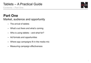 Tablets – A Practical Guide
Contents – Part One



Part One
Market, audience and opportunity
    – The arrival of tablets

    – What’s out there and what’s coming

    – Who is using tablets – and what for?

    – Ad formats and opportunities

    – Where app campaigns fit in the media mix

    – Measuring campaign effectiveness




                                                 2
 