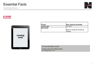 Essential Facts
Coming Soon




                  Format                                 iPad, Android and Kindle
                  Launch date                            Q2 2013
                  Ad formats
                                                         New rich media ad formats via
                                                         rockbox




                   For more information contact:

                   Ian Rees, head of Sun Media (sales)
                   Ian.rees@newsint.co.uk




                                                                                         23
 