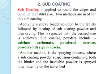 2. SUB COATING
Sub Coating :- applied to round the edges and
build up the tablet size. Two methods are used for
this sub coating.
Applying a sticky binder solution to the tablets
followed by dusting of sub coating powder and
then drying. This is repeated until the desired size
is achieved. Sub coating powders include :-
calcium carbonate, powdered sucrose,
powdered dry gum acacia.
Another method, is the spraying process, where
a sub coating powder suspension containing both
the binder and the insoluble powder is sprayed
intermittently on the tablet bed
 