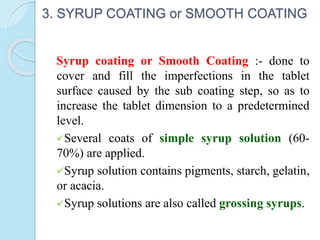 3. SYRUP COATING or SMOOTH COATING
Syrup coating or Smooth Coating :- done to
cover and fill the imperfections in the tablet
surface caused by the sub coating step, so as to
increase the tablet dimension to a predetermined
level.
Several coats of simple syrup solution (60-
70%) are applied.
Syrup solution contains pigments, starch, gelatin,
or acacia.
Syrup solutions are also called grossing syrups.
 