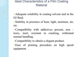 Ideal Characteristics of a Film Coating
Material
Adequate solubility in coating solvent and in the
GI fluid.
Stability in presence of heat, light, moisture, air,
etc.
Compatibility with addictives present, non –
toxic, inert, resistant to cracking, withstand
normal handling.
Compatibility to obtain a elegant product.
Ease of printing procedure on high speed
equipment.
 