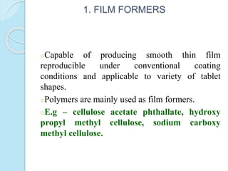 1. FILM FORMERS
oCapable of producing smooth thin film
reproducible under conventional coating
conditions and applicable to variety of tablet
shapes.
oPolymers are mainly used as film formers.
oE.g – cellulose acetate phthallate, hydroxy
propyl methyl cellulose, sodium carboxy
methyl cellulose.
 