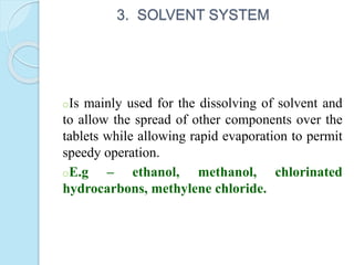 3. SOLVENT SYSTEM
oIs mainly used for the dissolving of solvent and
to allow the spread of other components over the
tablets while allowing rapid evaporation to permit
speedy operation.
oE.g – ethanol, methanol, chlorinated
hydrocarbons, methylene chloride.
 