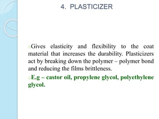 4. PLASTICIZER
oGives elasticity and flexibility to the coat
material that increases the durability. Plasticizers
act by breaking down the polymer – polymer bond
and reducing the films brittleness.
oE.g – castor oil, propylene glycol, polyethylene
glycol.
 