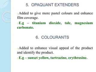 5. OPAQUANT EXTENDERS
oAdded to give more pastel colours and enhance
film coverage.
oE.g – titanium dioxide, talc, magnesium
carbonate.
6. COLOURANTS
oAdded to enhance visual appeal of the product
and identify the product.
oE.g – sunset yellow, tartrazine, erythrosine.
 