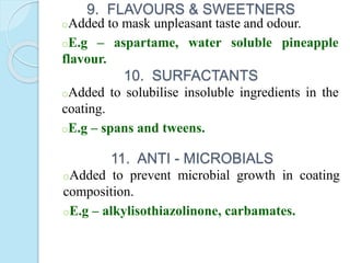 9. FLAVOURS & SWEETNERS
oAdded to mask unpleasant taste and odour.
oE.g – aspartame, water soluble pineapple
flavour.
10. SURFACTANTS
oAdded to solubilise insoluble ingredients in the
coating.
oE.g – spans and tweens.
11. ANTI - MICROBIALS
oAdded to prevent microbial growth in coating
composition.
oE.g – alkylisothiazolinone, carbamates.
 