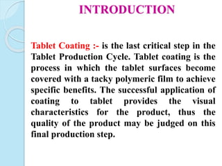 INTRODUCTION
Tablet Coating :- is the last critical step in the
Tablet Production Cycle. Tablet coating is the
process in which the tablet surfaces become
covered with a tacky polymeric film to achieve
specific benefits. The successful application of
coating to tablet provides the visual
characteristics for the product, thus the
quality of the product may be judged on this
final production step.
 