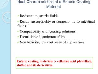 Ideal Characteristics of a Enteric Coating
Material
Resistant to gastric fluids
Ready susceptibility or permeability to intestinal
fluids.
Compatibility with coating solutions.
Formation of continuous film
Non toxicity, low cost, ease of application
Enteric coating materials :- cellulose acid phtahllate,
shellac and its derivatives
 