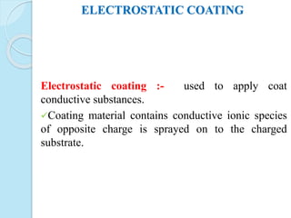 ELECTROSTATIC COATING
Electrostatic coating :- used to apply coat
conductive substances.
Coating material contains conductive ionic species
of opposite charge is sprayed on to the charged
substrate.
 