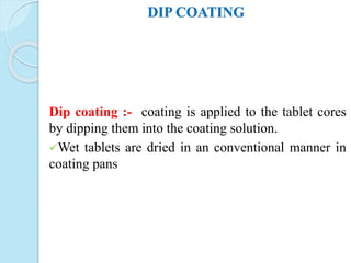 DIP COATING
Dip coating :- coating is applied to the tablet cores
by dipping them into the coating solution.
Wet tablets are dried in an conventional manner in
coating pans
 
