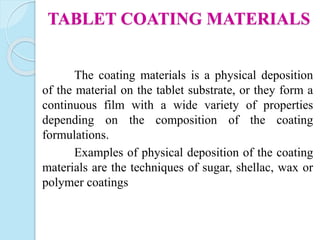 The coating materials is a physical deposition
of the material on the tablet substrate, or they form a
continuous film with a wide variety of properties
depending on the composition of the coating
formulations.
Examples of physical deposition of the coating
materials are the techniques of sugar, shellac, wax or
polymer coatings
TABLET COATING MATERIALS
 