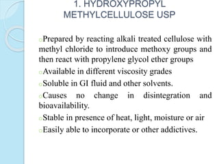 1. HYDROXYPROPYL
METHYLCELLULOSE USP
oPrepared by reacting alkali treated cellulose with
methyl chloride to introduce methoxy groups and
then react with propylene glycol ether groups
oAvailable in different viscosity grades
oSoluble in GI fluid and other solvents.
oCauses no change in disintegration and
bioavailability.
oStable in presence of heat, light, moisture or air
oEasily able to incorporate or other addictives.
 