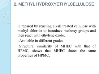 2. METHYL HYDROXYETHYLCELLULOSE
oPrepared by reacting alkali treated cellulose with
methyl chloride to introduce methoxy groups and
then react with ethylene oxide.
oAvailable in different grades
oStructural similarity of MHEC with that of
HPMC, shows that MHEC shares the same
properties of HPMC.
 