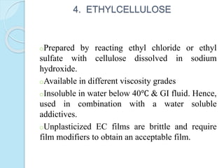 4. ETHYLCELLULOSE
oPrepared by reacting ethyl chloride or ethyl
sulfate with cellulose dissolved in sodium
hydroxide.
oAvailable in different viscosity grades
oInsoluble in water below 40℃ & GI fluid. Hence,
used in combination with a water soluble
addictives.
oUnplasticized EC films are brittle and require
film modifiers to obtain an acceptable film.
 