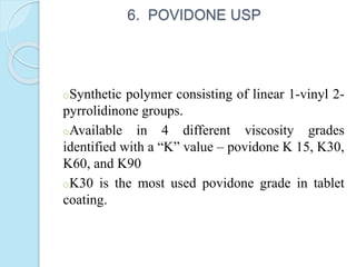 6. POVIDONE USP
oSynthetic polymer consisting of linear 1-vinyl 2-
pyrrolidinone groups.
oAvailable in 4 different viscosity grades
identified with a “K” value – povidone K 15, K30,
K60, and K90
oK30 is the most used povidone grade in tablet
coating.
 