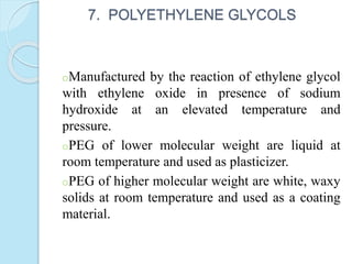 7. POLYETHYLENE GLYCOLS
oManufactured by the reaction of ethylene glycol
with ethylene oxide in presence of sodium
hydroxide at an elevated temperature and
pressure.
oPEG of lower molecular weight are liquid at
room temperature and used as plasticizer.
oPEG of higher molecular weight are white, waxy
solids at room temperature and used as a coating
material.
 