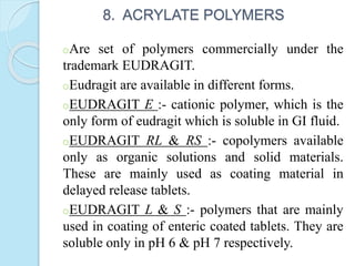 8. ACRYLATE POLYMERS
oAre set of polymers commercially under the
trademark EUDRAGIT.
oEudragit are available in different forms.
oEUDRAGIT E :- cationic polymer, which is the
only form of eudragit which is soluble in GI fluid.
oEUDRAGIT RL & RS :- copolymers available
only as organic solutions and solid materials.
These are mainly used as coating material in
delayed release tablets.
oEUDRAGIT L & S :- polymers that are mainly
used in coating of enteric coated tablets. They are
soluble only in pH 6 & pH 7 respectively.
 